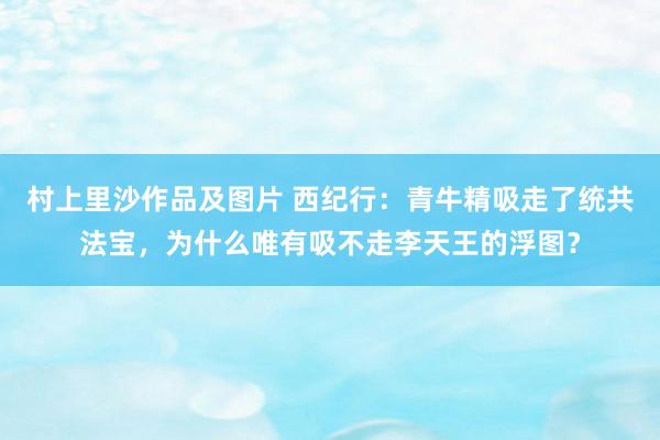 村上里沙作品及图片 西纪行：青牛精吸走了统共法宝，为什么唯有吸不走李天王的浮图？