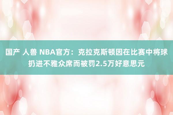 国产 人兽 NBA官方：克拉克斯顿因在比赛中将球扔进不雅众席而被罚2.5万好意思元