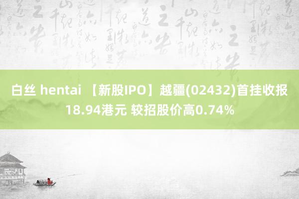 白丝 hentai 【新股IPO】越疆(02432)首挂收报18.94港元 较招股价高0.74%