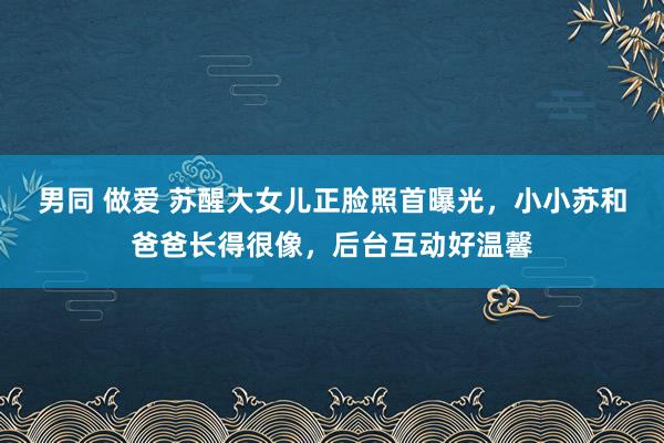 男同 做爱 苏醒大女儿正脸照首曝光，小小苏和爸爸长得很像，后台互动好温馨