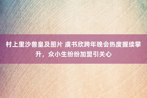 村上里沙兽皇及图片 虞书欣跨年晚会热度握续攀升，众小生纷纷加盟引关心