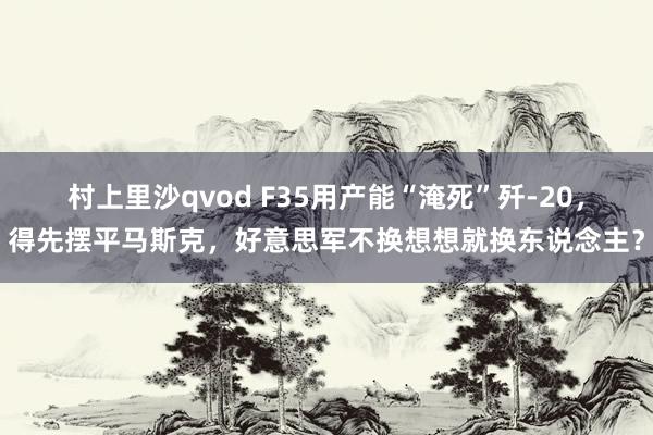 村上里沙qvod F35用产能“淹死”歼-20，得先摆平马斯克，好意思军不换想想就换东说念主？
