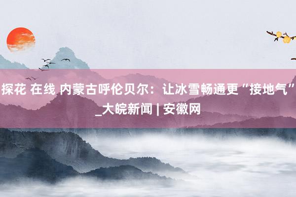 探花 在线 内蒙古呼伦贝尔：让冰雪畅通更“接地气”_大皖新闻 | 安徽网