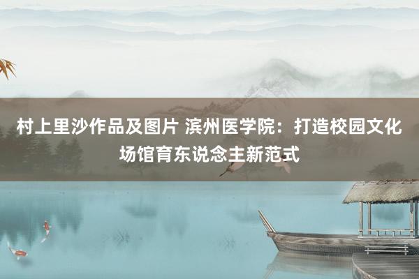 村上里沙作品及图片 滨州医学院：打造校园文化场馆育东说念主新范式