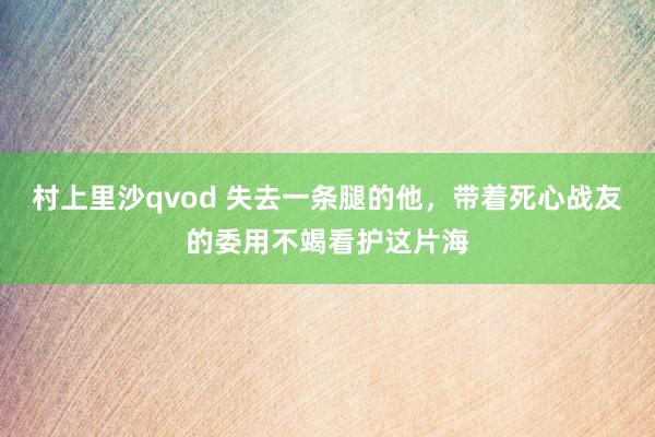 村上里沙qvod 失去一条腿的他，带着死心战友的委用不竭看护这片海