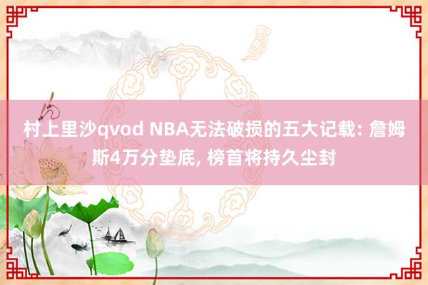 村上里沙qvod NBA无法破损的五大记载: 詹姆斯4万分垫底, 榜首将持久尘封