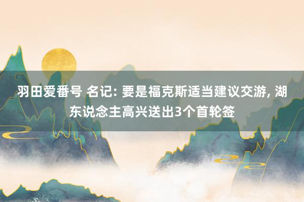 羽田爱番号 名记: 要是福克斯适当建议交游, 湖东说念主高兴送出3个首轮签