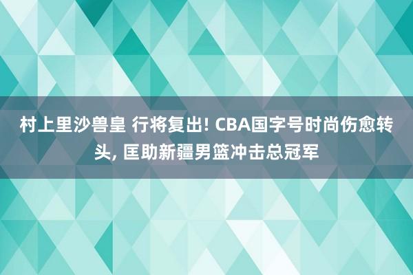 村上里沙兽皇 行将复出! CBA国字号时尚伤愈转头, 匡助新疆男篮冲击总冠军