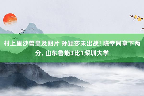 村上里沙兽皇及图片 孙颖莎未出战! 陈幸同拿下两分, 山东鲁能3比1深圳大学