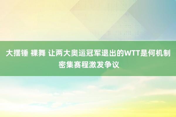 大摆锤 裸舞 让两大奥运冠军退出的WTT是何机制 密集赛程激发争议