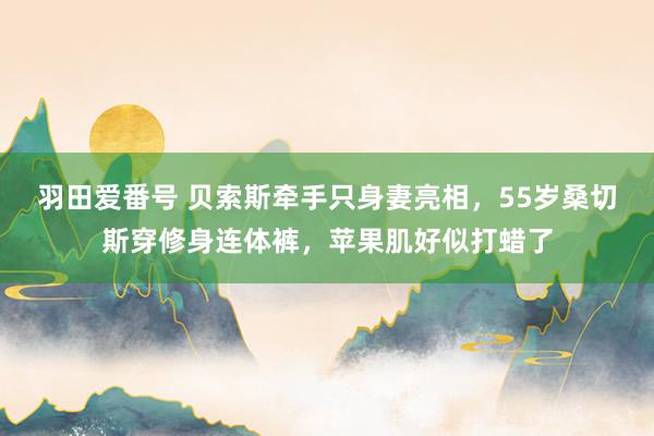 羽田爱番号 贝索斯牵手只身妻亮相，55岁桑切斯穿修身连体裤，苹果肌好似打蜡了