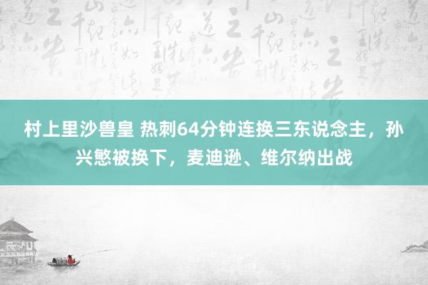 村上里沙兽皇 热刺64分钟连换三东说念主，孙兴慜被换下，麦迪逊、维尔纳出战