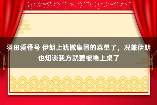羽田爱番号 伊朗上犹撒集团的菜单了，况兼伊朗也知谈我方就要被端上桌了