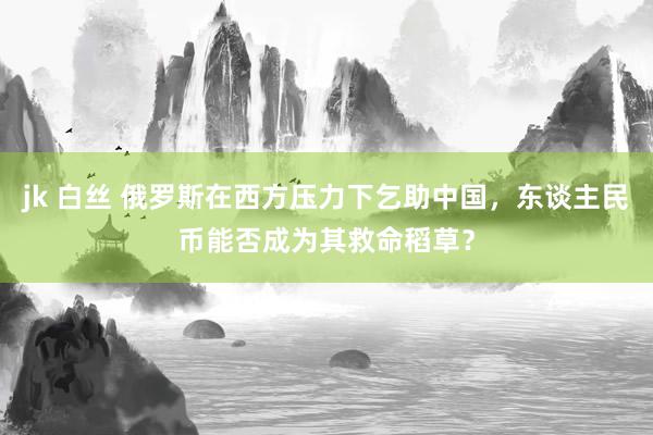 jk 白丝 俄罗斯在西方压力下乞助中国，东谈主民币能否成为其救命稻草？