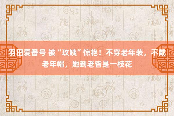 羽田爱番号 被“玫姨”惊艳！不穿老年装，不戴老年帽，她到老皆是一枝花