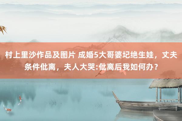 村上里沙作品及图片 成婚5大哥婆圮绝生娃，丈夫条件仳离，夫人大哭:仳离后我如何办？