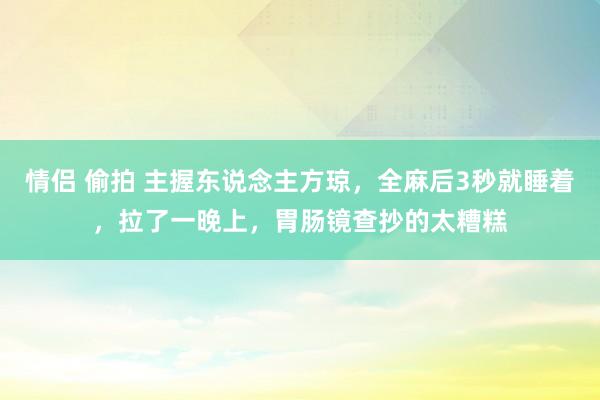 情侣 偷拍 主握东说念主方琼，全麻后3秒就睡着，拉了一晚上，胃肠镜查抄的太糟糕