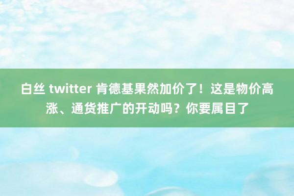 白丝 twitter 肯德基果然加价了！这是物价高涨、通货推广的开动吗？你要属目了
