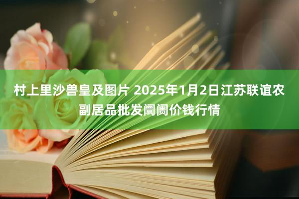 村上里沙兽皇及图片 2025年1月2日江苏联谊农副居品批发阛阓价钱行情