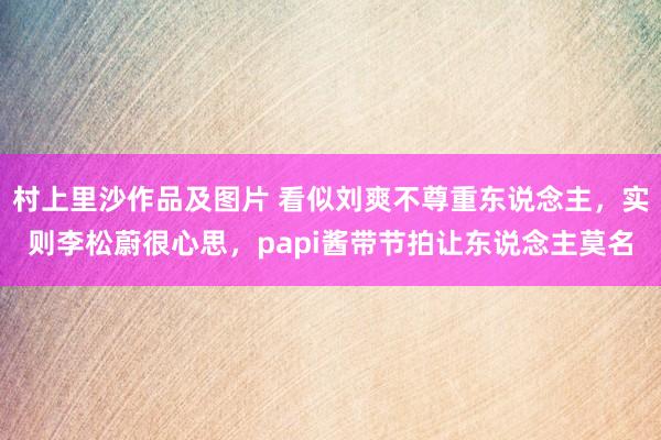 村上里沙作品及图片 看似刘爽不尊重东说念主，实则李松蔚很心思，papi酱带节拍让东说念主莫名