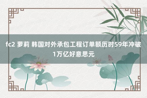 fc2 萝莉 韩国对外承包工程订单额历时59年冲破1万亿好意思元