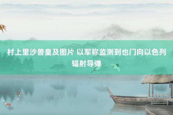 村上里沙兽皇及图片 以军称监测到也门向以色列辐射导弹