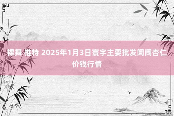 裸舞 推特 2025年1月3日寰宇主要批发阛阓杏仁价钱行情