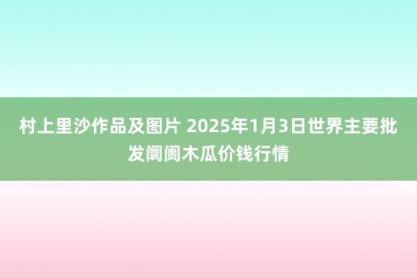 村上里沙作品及图片 2025年1月3日世界主要批发阛阓木瓜价钱行情