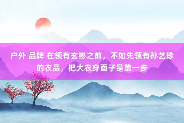 户外 品牌 在领有玄彬之前，不如先领有孙艺珍的衣品，把大衣穿面子是第一步