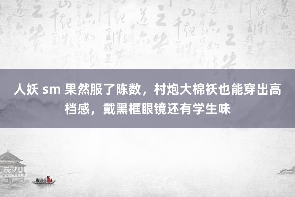 人妖 sm 果然服了陈数，村炮大棉袄也能穿出高档感，戴黑框眼镜还有学生味