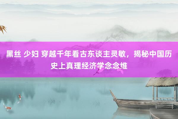 黑丝 少妇 穿越千年看古东谈主灵敏，揭秘中国历史上真理经济学念念维