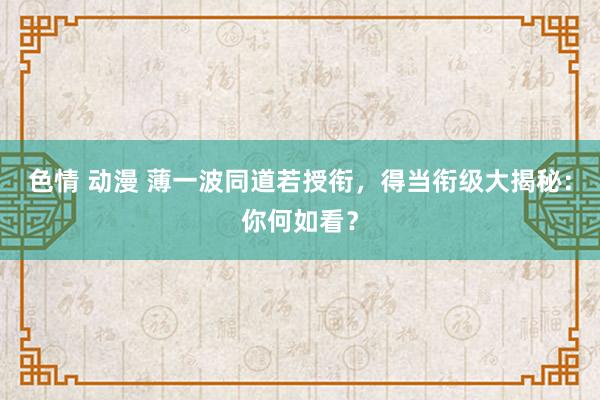 色情 动漫 薄一波同道若授衔，得当衔级大揭秘：你何如看？