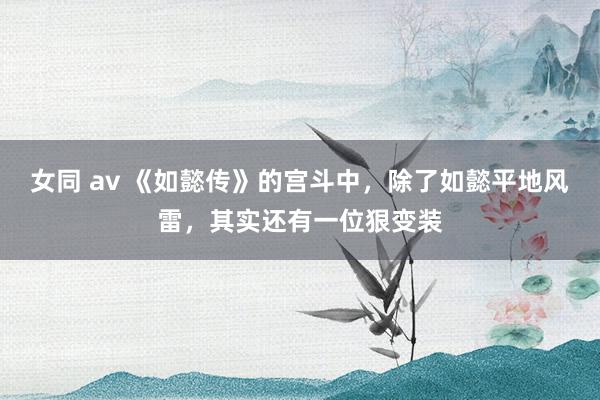女同 av 《如懿传》的宫斗中，除了如懿平地风雷，其实还有一位狠变装