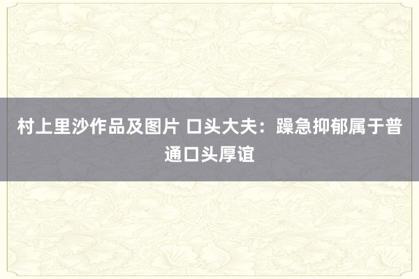 村上里沙作品及图片 口头大夫：躁急抑郁属于普通口头厚谊