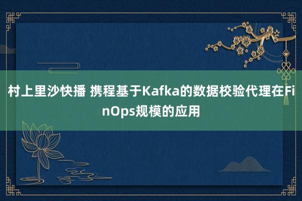 村上里沙快播 携程基于Kafka的数据校验代理在FinOps规模的应用