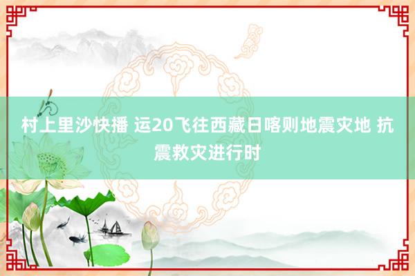 村上里沙快播 运20飞往西藏日喀则地震灾地 抗震救灾进行时