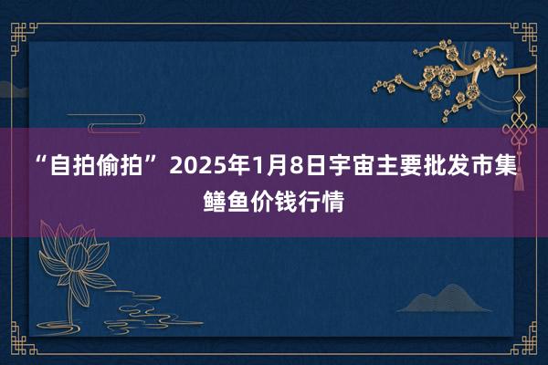 “自拍偷拍” 2025年1月8日宇宙主要批发市集鳝鱼价钱行情