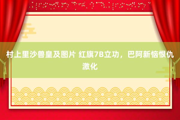 村上里沙兽皇及图片 红旗7B立功，巴阿新恼恨仇激化