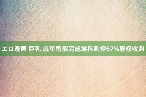 エロ漫画 巨乳 威星智能完成埃科测控67%股权收购