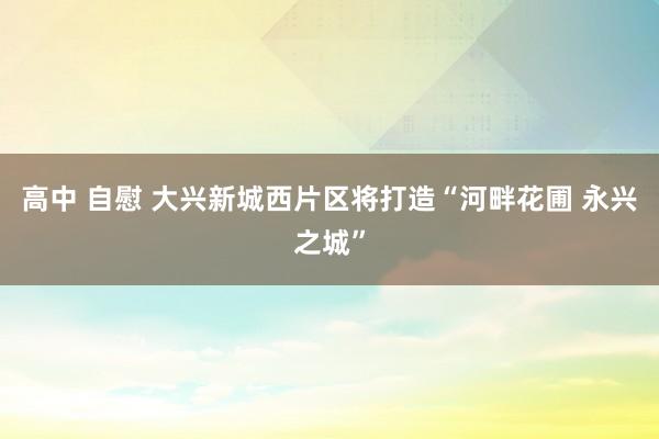 高中 自慰 大兴新城西片区将打造“河畔花圃 永兴之城”