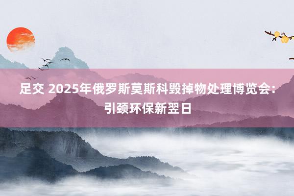 足交 2025年俄罗斯莫斯科毁掉物处理博览会：引颈环保新翌日