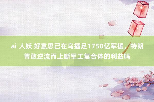 ai 人妖 好意思已在乌插足1750亿军援，特朗普敢逆流而上断军工复合体的利益吗