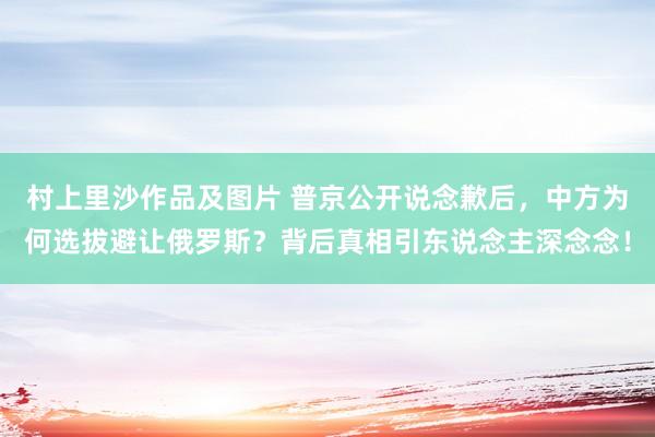 村上里沙作品及图片 普京公开说念歉后，中方为何选拔避让俄罗斯？背后真相引东说念主深念念！
