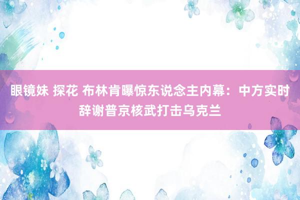 眼镜妹 探花 布林肯曝惊东说念主内幕：中方实时辞谢普京核武打击乌克兰