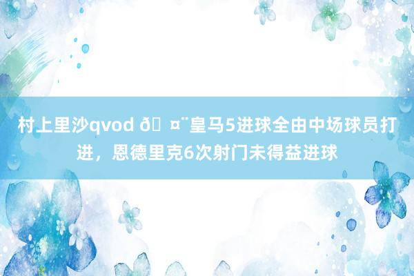 村上里沙qvod 🤨皇马5进球全由中场球员打进，恩德里克6次射门未得益进球