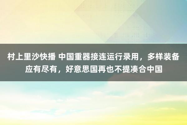 村上里沙快播 中国重器接连运行录用，多样装备应有尽有，好意思国再也不提凑合中国