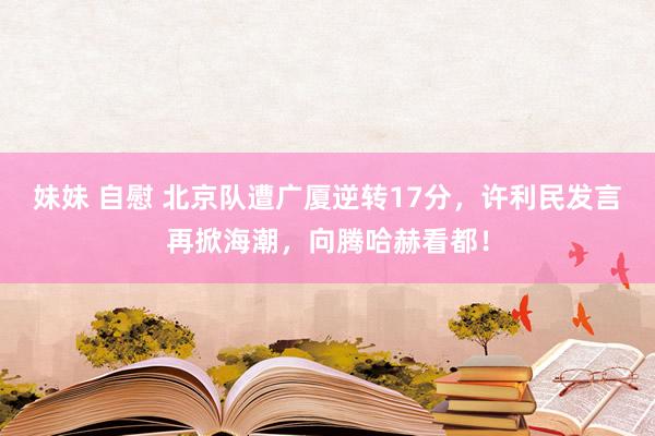 妹妹 自慰 北京队遭广厦逆转17分，许利民发言再掀海潮，向腾哈赫看都！