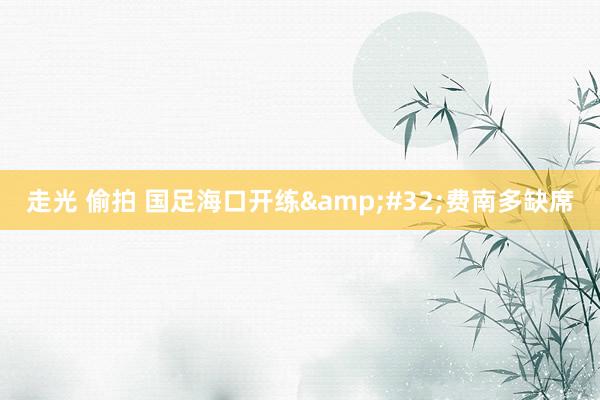 走光 偷拍 国足海口开练&#32;费南多缺席