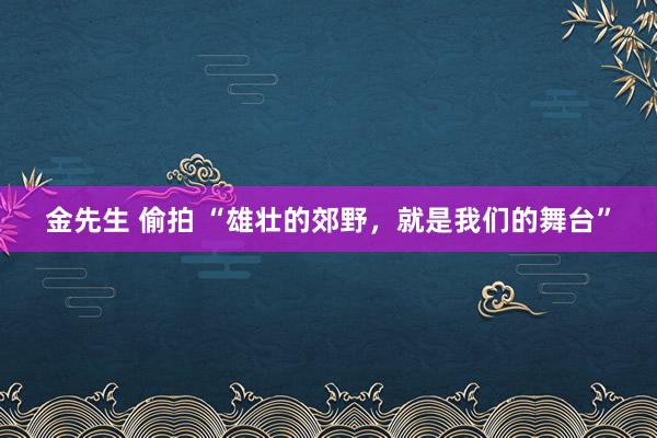 金先生 偷拍 “雄壮的郊野，就是我们的舞台”