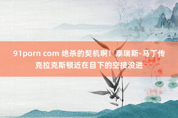 91porn com 绝杀的契机啊！泰瑞斯-马丁传克拉克斯顿近在目下的空接没进